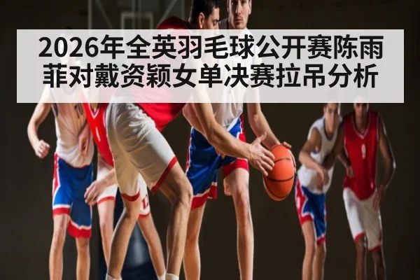 2026年全英羽毛球公开赛陈雨菲对戴资颖女单决赛拉吊分析 - KAIYUN APP