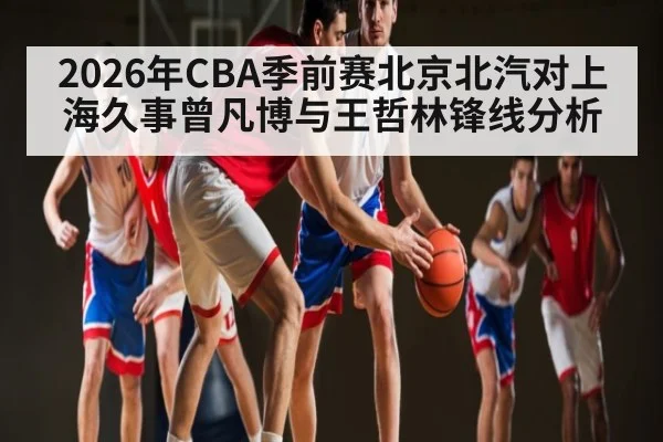 2026年CBA季前赛北京北汽对上海久事曾凡博与王哲林锋线分析 - KAIYUN APP
